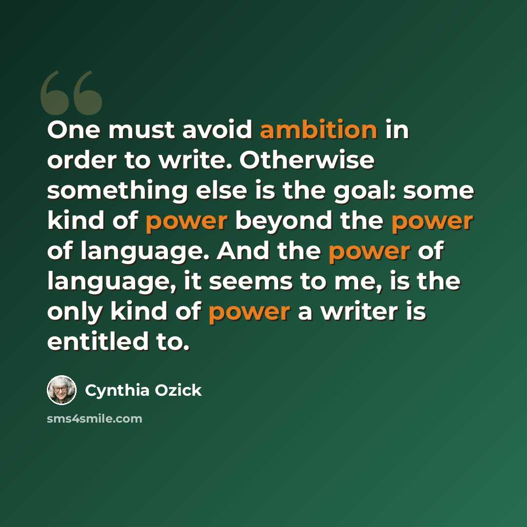 “One must avoid ambition in order to write. Otherwise something else is the goal: some kind of power beyond the power of language. And the power of language, it seems to me, is the only kind of power a writer is entitled to.” quote by Cynthia Ozick