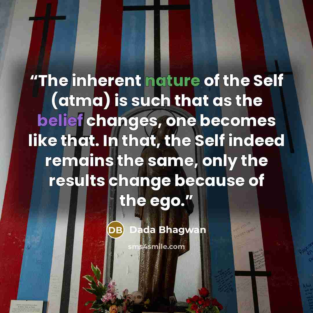 “The inherent nature of the Self (atma) is such that as the belief changes, one becomes like that. In that, the Self indeed remains the same, only the results change because of the ego.” quote by Dada Bhagwan
