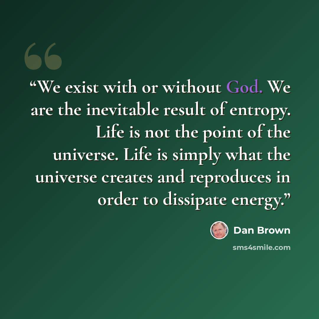 “We exist with or without God. We are the inevitable result of entropy. Life is not the point of the universe. Life is simply what the universe creates and reproduces in order to dissipate energy.” quote by Dan Brown