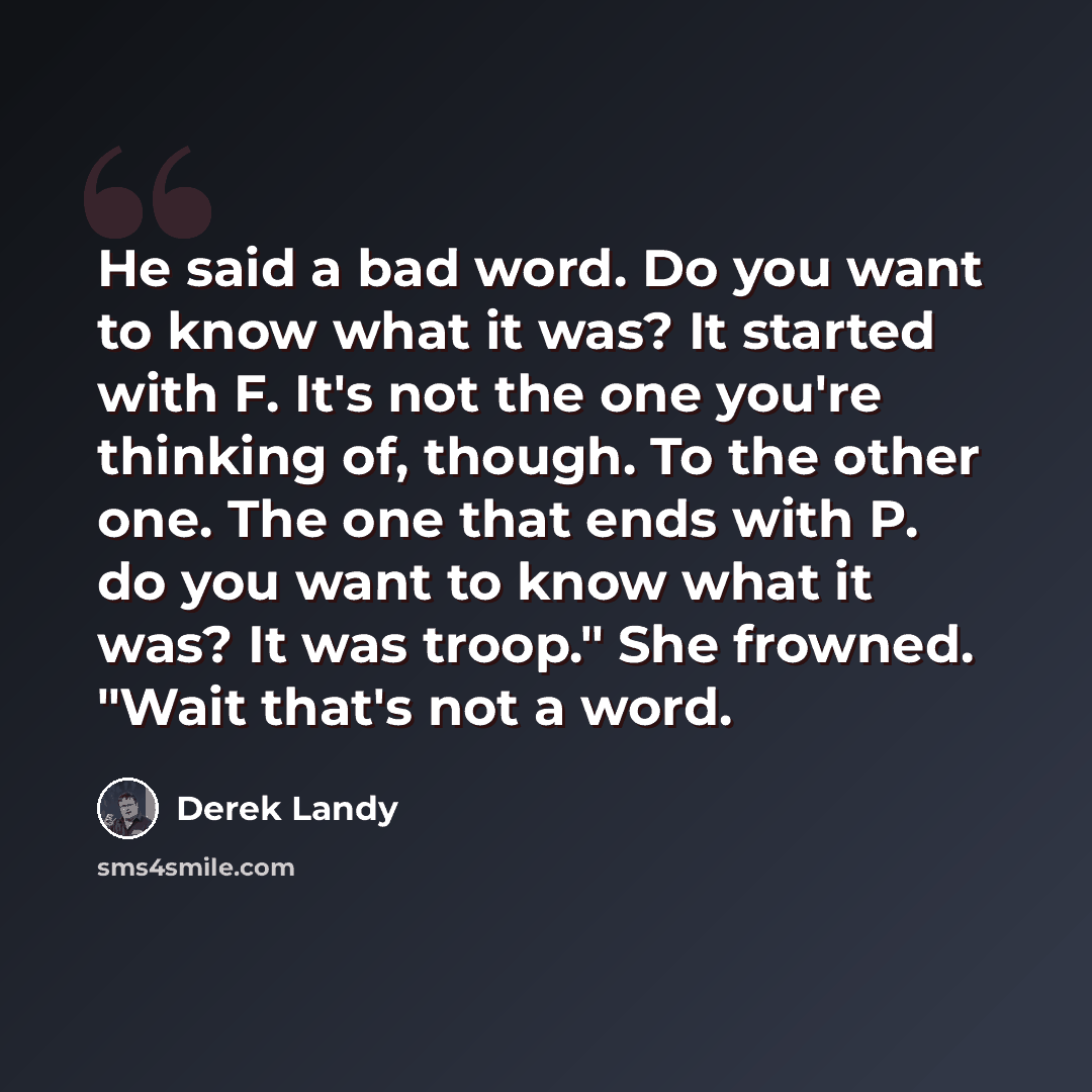 “He said a bad word. Do you want to know what it was? It started with F. It's not the one you're thinking of, though. To the other one. The one that ends with P. do you want to know what it was? It was troop." She frowned. "Wait that's not a word.” quote by Derek Landy
