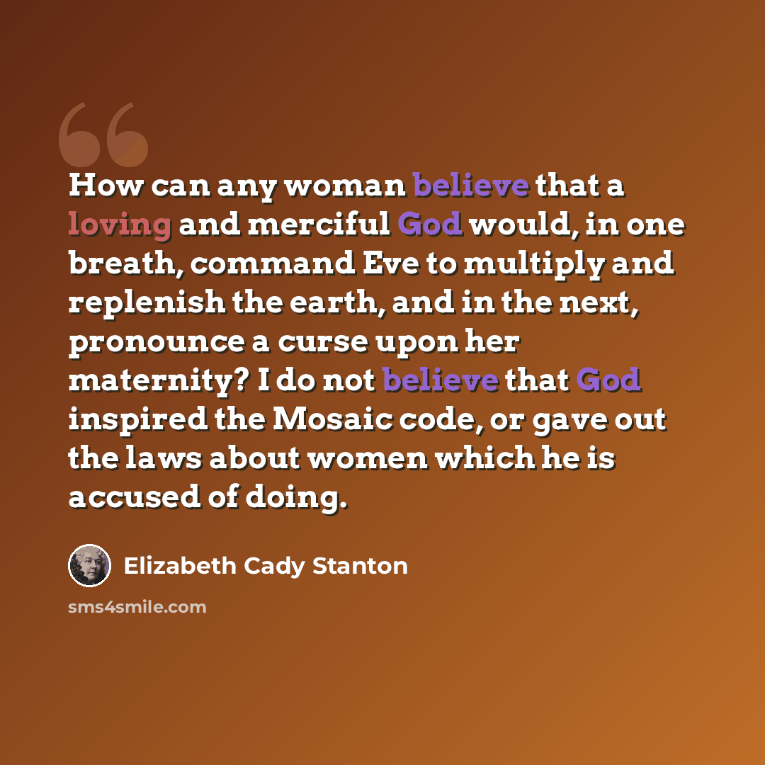“How can any woman believe that a loving and merciful God would, in one breath, command Eve to multiply and replenish the earth, and in the next, pronounce a curse upon her maternity? I do not believe that God inspired the Mosaic code, or gave out the laws about women which he is accused of doing.” quote by Elizabeth Cady Stanton