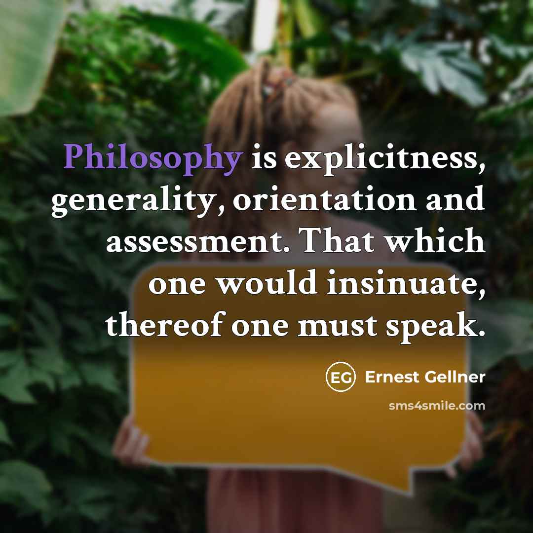 “Philosophy is explicitness, generality, orientation and assessment. That which one would insinuate, thereof one must speak.” quote by Ernest Gellner