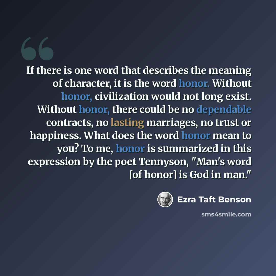 “If there is one word that describes the meaning of character, it is the word honor. Without honor, civilization would not long exist. Without honor, there could be no dependable contracts, no lasting marriages, no trust or happiness. What does the word honor mean to you? To me, honor is summarized…” quote by Ezra Taft Benson