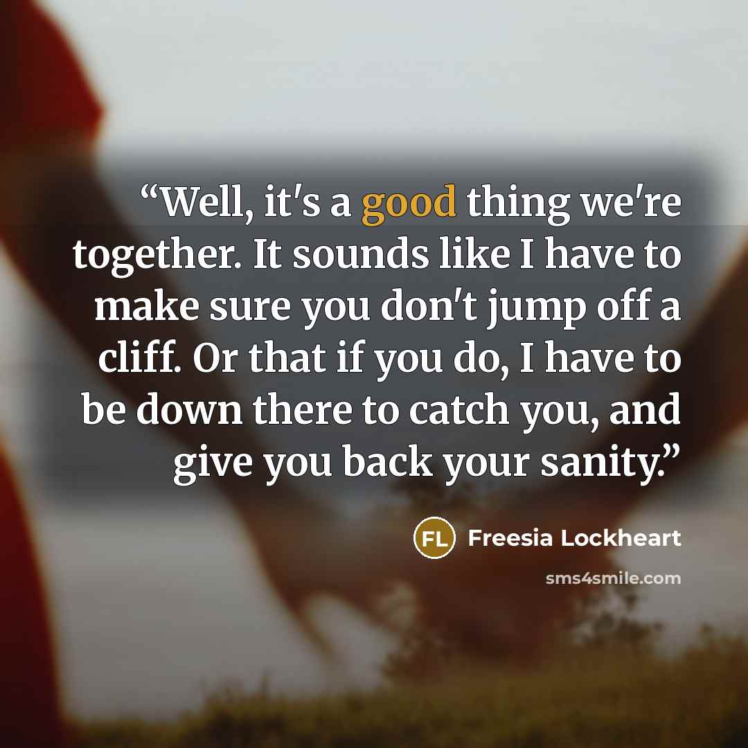 “Well, it's a good thing we're together. It sounds like I have to make sure you don't jump off a cliff. Or that if you do, I have to be down there to catch you, and give you back your sanity.” quote by Freesia Lockheart