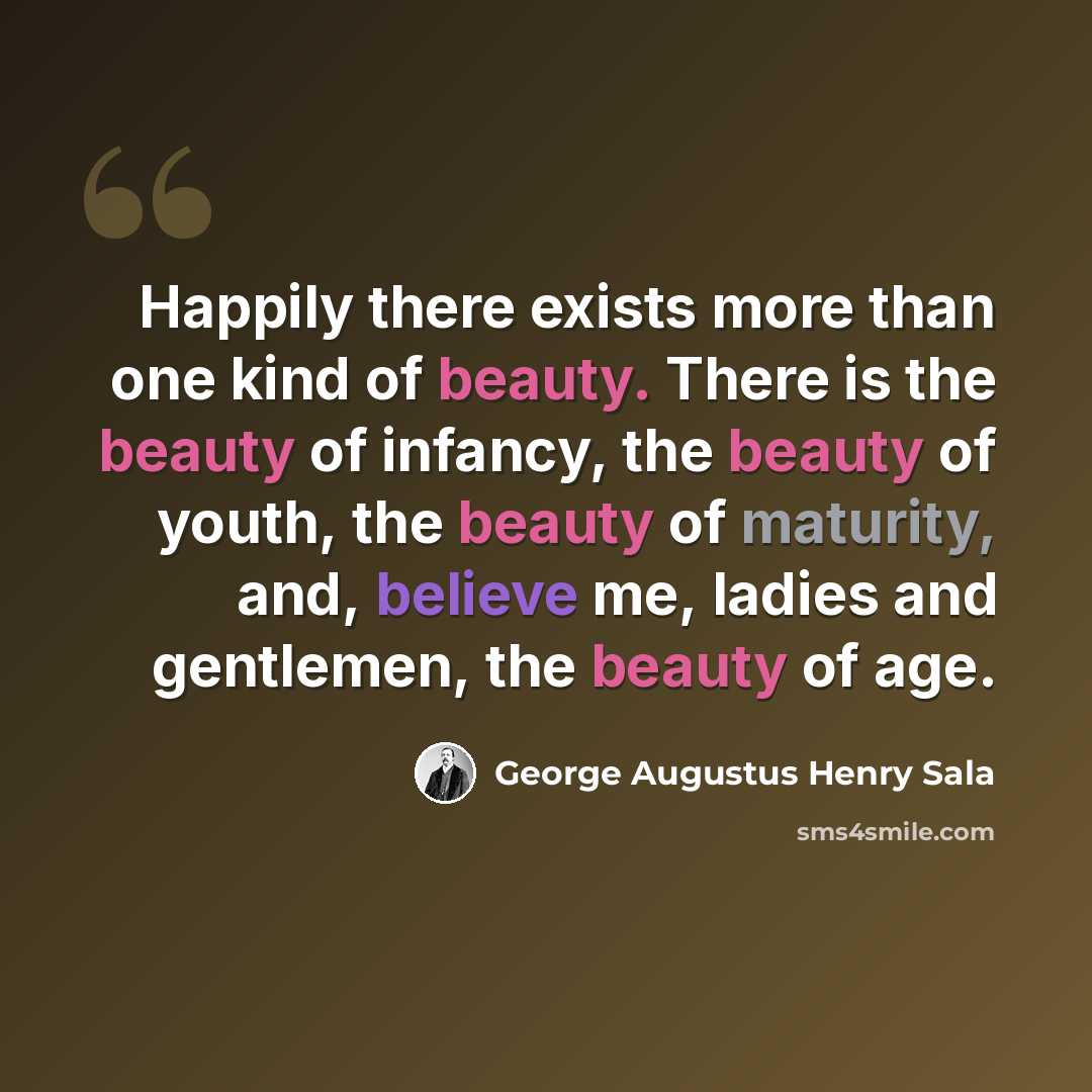 “Happily there exists more than one kind of beauty. There is the beauty of infancy, the beauty of youth, the beauty of maturity, and, believe me, ladies and gentlemen, the beauty of age.” quote by George Augustus Henry Sala