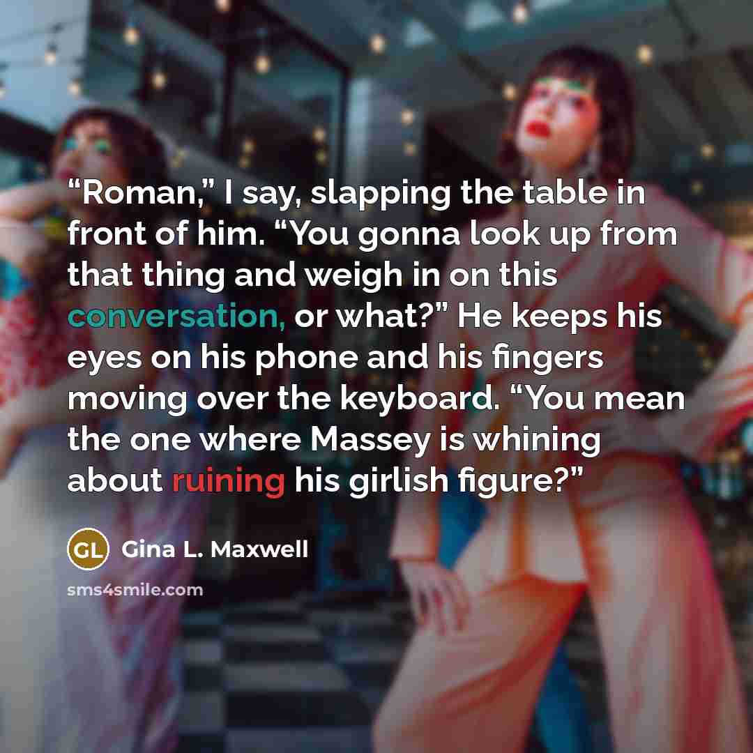 “Roman,” I say, slapping the table in front of him. “You gonna look up from that thing and weigh in on this conversation, or what?” He keeps his eyes on his phone and his fingers moving over the keyboard. “You mean the one where Massey is whining about ruining his girlish figure?” quote by Gina L. Maxwell
