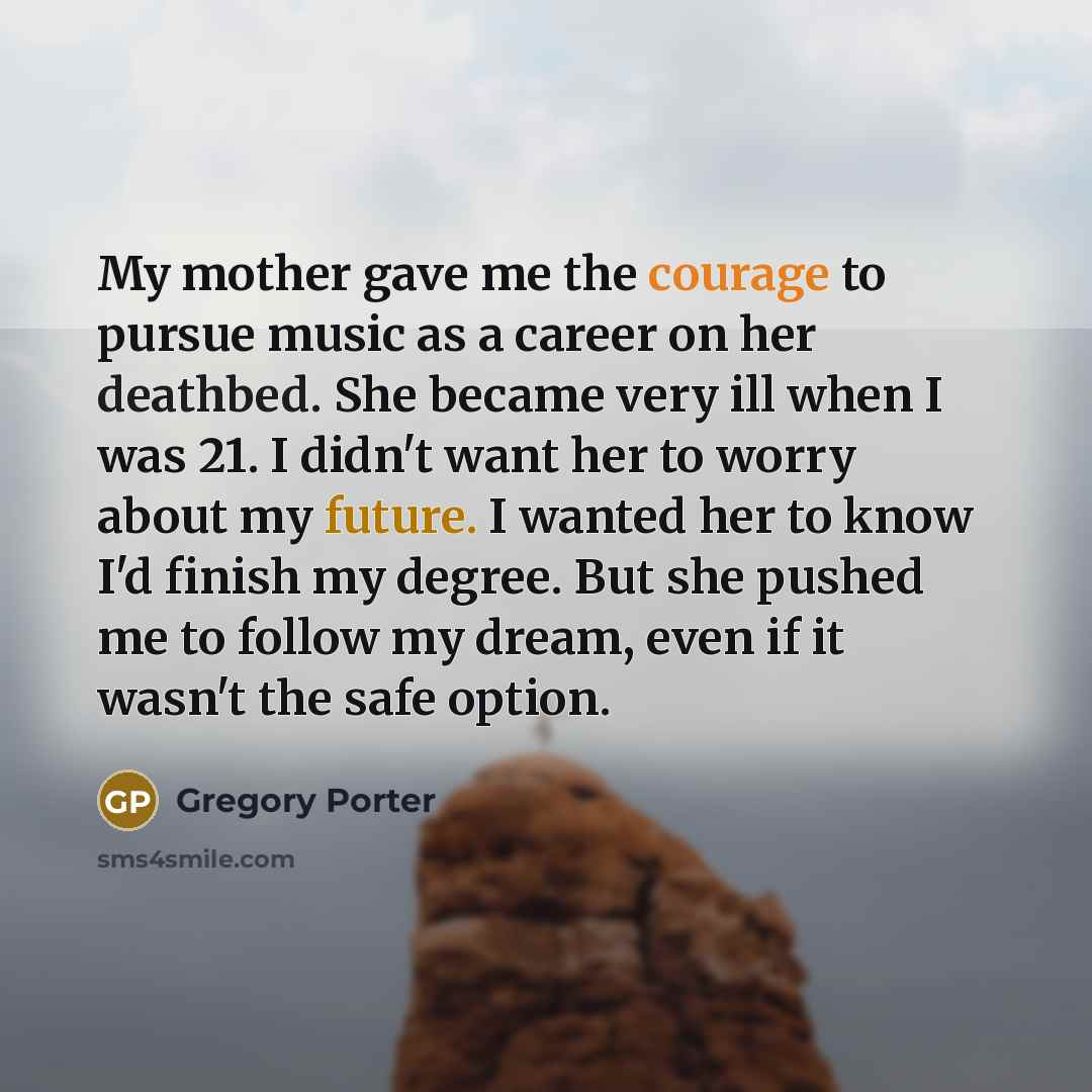 “My mother gave me the courage to pursue music as a career on her deathbed. She became very ill when I was 21. I didn't want her to worry about my future. I wanted her to know I'd finish my degree. But she pushed me to follow my dream, even if it wasn't the safe option.” quote by Gregory Porter