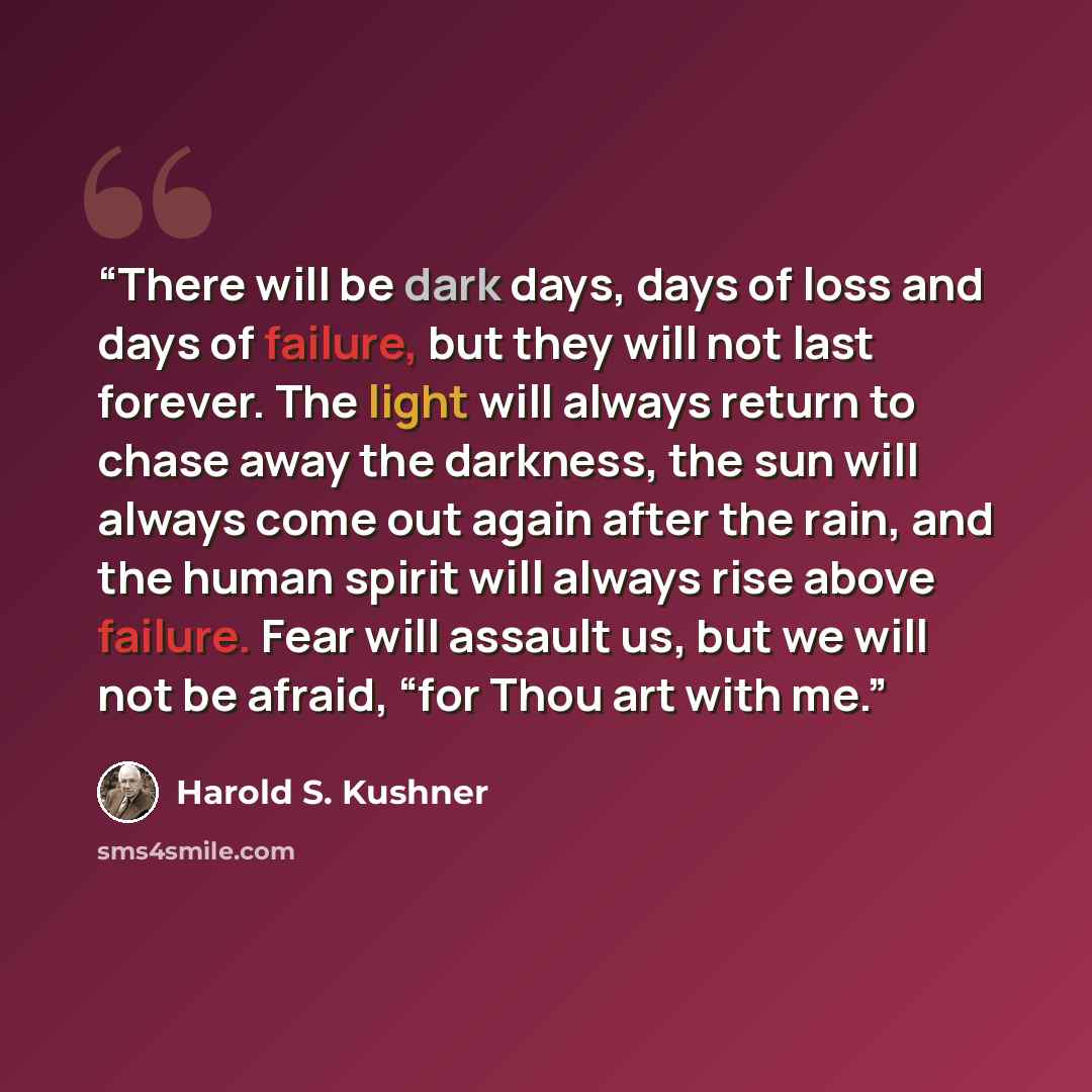 “There will be dark days, days of loss and days of failure, but they will not last forever. The light will always return to chase away the darkness, the sun will always come out again after the rain, and the human spirit will always rise above failure. Fear will assault us, but we will not be…” quote by Harold S. Kushner