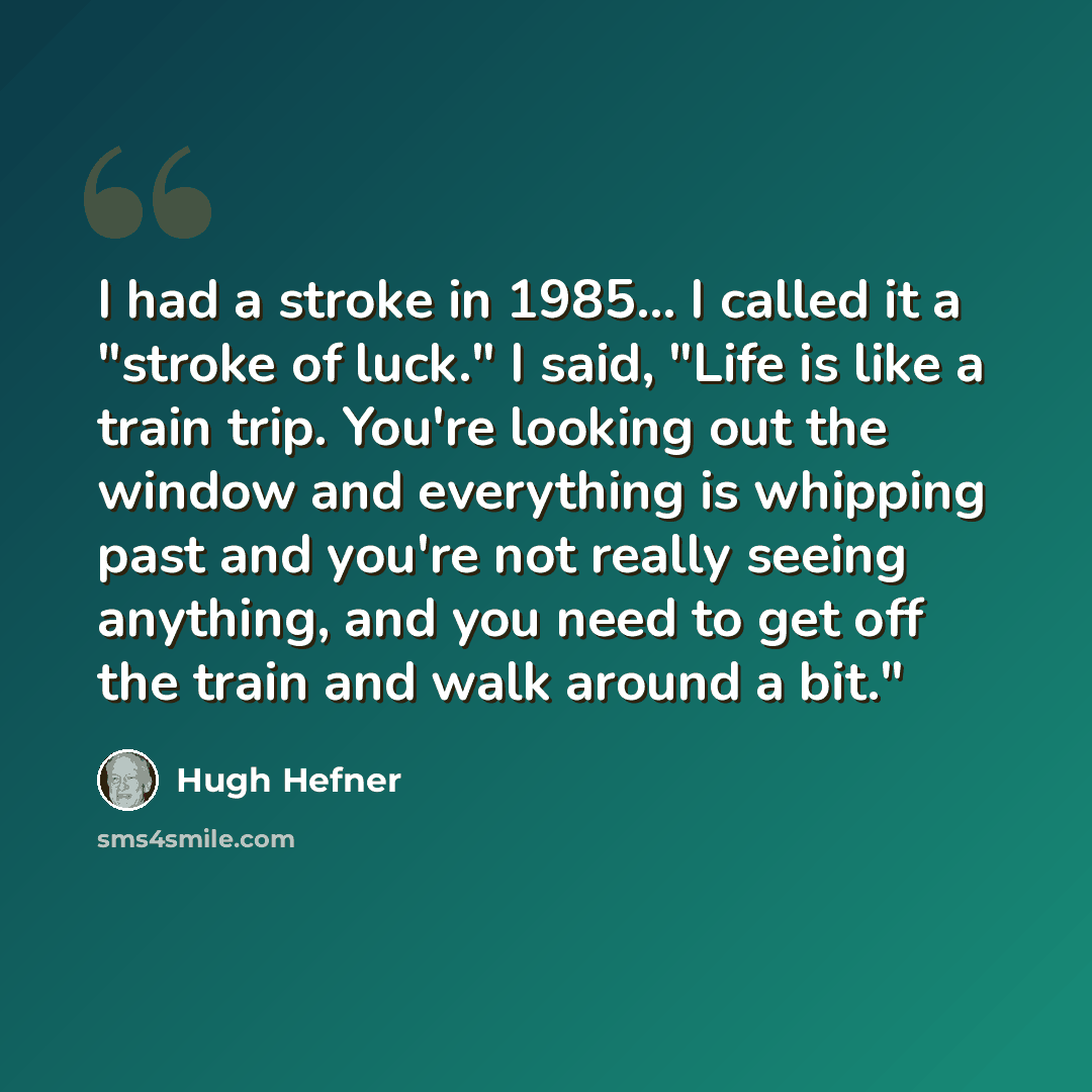 “I had a stroke in 1985... I called it a "stroke of luck." I said, "Life is like a train trip. You're looking out the window and everything is whipping past and you're not really seeing anything, and you need to get off the train and walk around a bit."” quote by Hugh Hefner