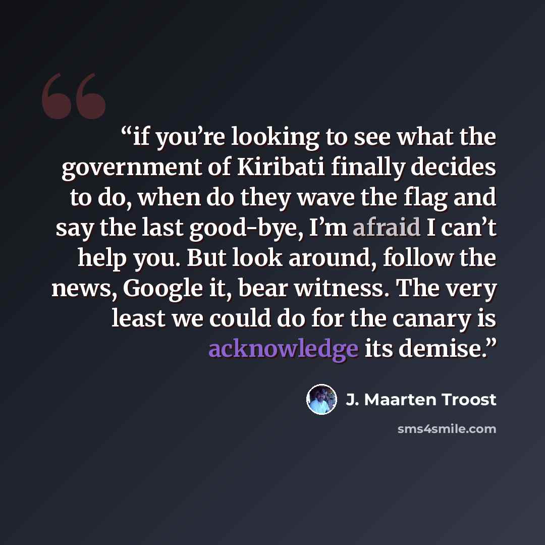 “if you’re looking to see what the government of Kiribati finally decides to do, when do they wave the flag and say the last good-bye, I’m afraid I can’t help you. But look around, follow the news, Google it, bear witness. The very least we could do for the canary is acknowledge its demise.” quote by J. Maarten Troost