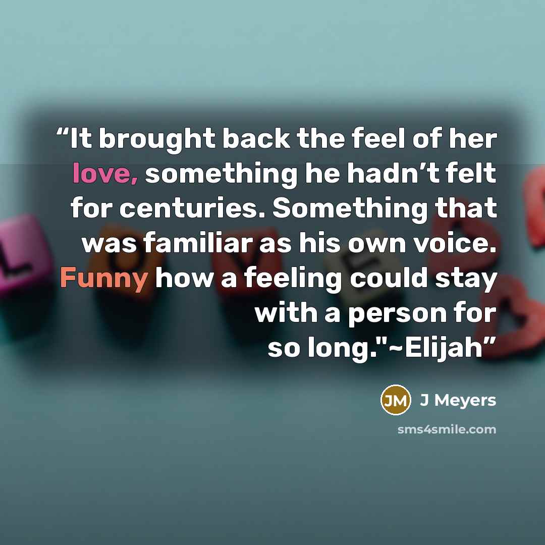 “It brought back the feel of her love, something he hadn’t felt for centuries. Something that was familiar as his own voice. Funny how a feeling could stay with a person for so long."~Elijah” quote by J Meyers