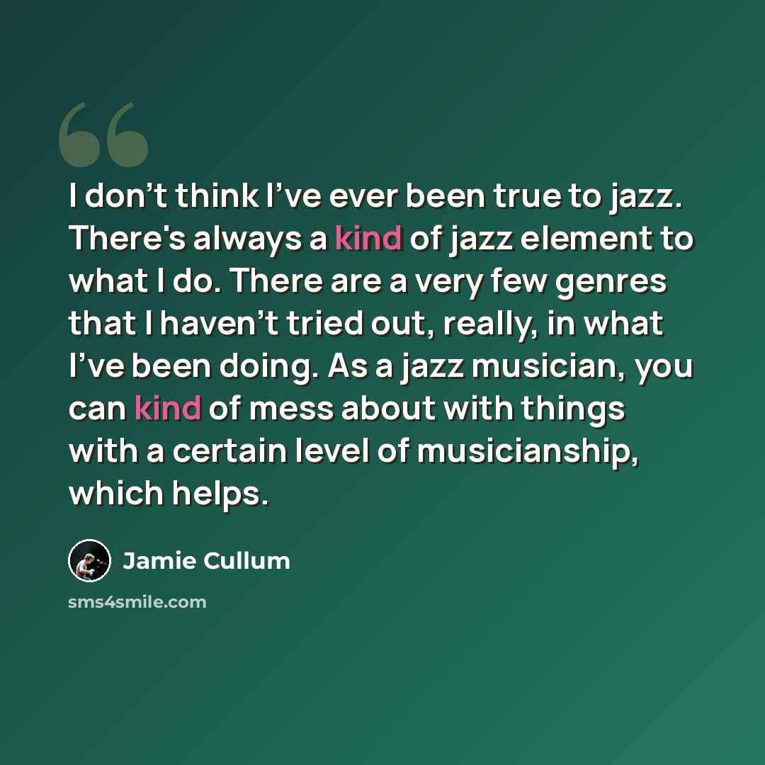 “I don't think I've ever been true to jazz. There's always a kind of jazz element to what I do. There are a very few genres that I haven't tried out, really, in what I've been doing. As a jazz musician, you can kind of mess about with things with a certain level of musicianship, which helps.” quote by Jamie Cullum