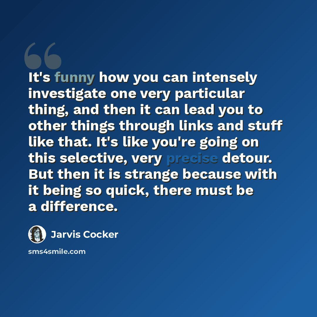 “It's funny how you can intensely investigate one very particular thing, and then it can lead you to other things through links and stuff like that. It's like you're going on this selective, very precise detour. But then it is strange because with it being so quick, there must be a difference.” quote by Jarvis Cocker