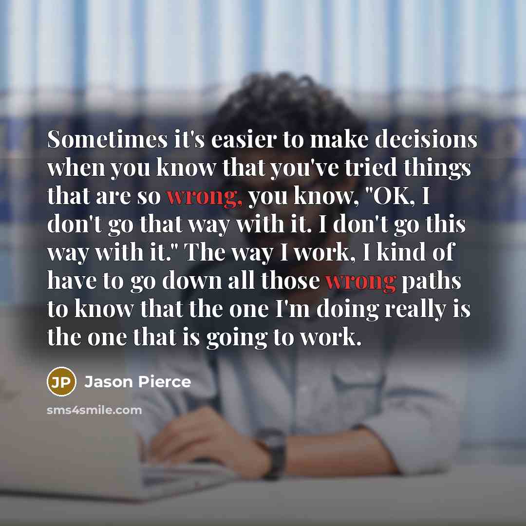 “Sometimes it's easier to make decisions when you know that you've tried things that are so wrong, you know, "OK, I don't go that way with it. I don't go this way with it." The way I work, I kind of have to go down all those wrong paths to know that the one I'm doing really is the one that is going…” quote by Jason Pierce