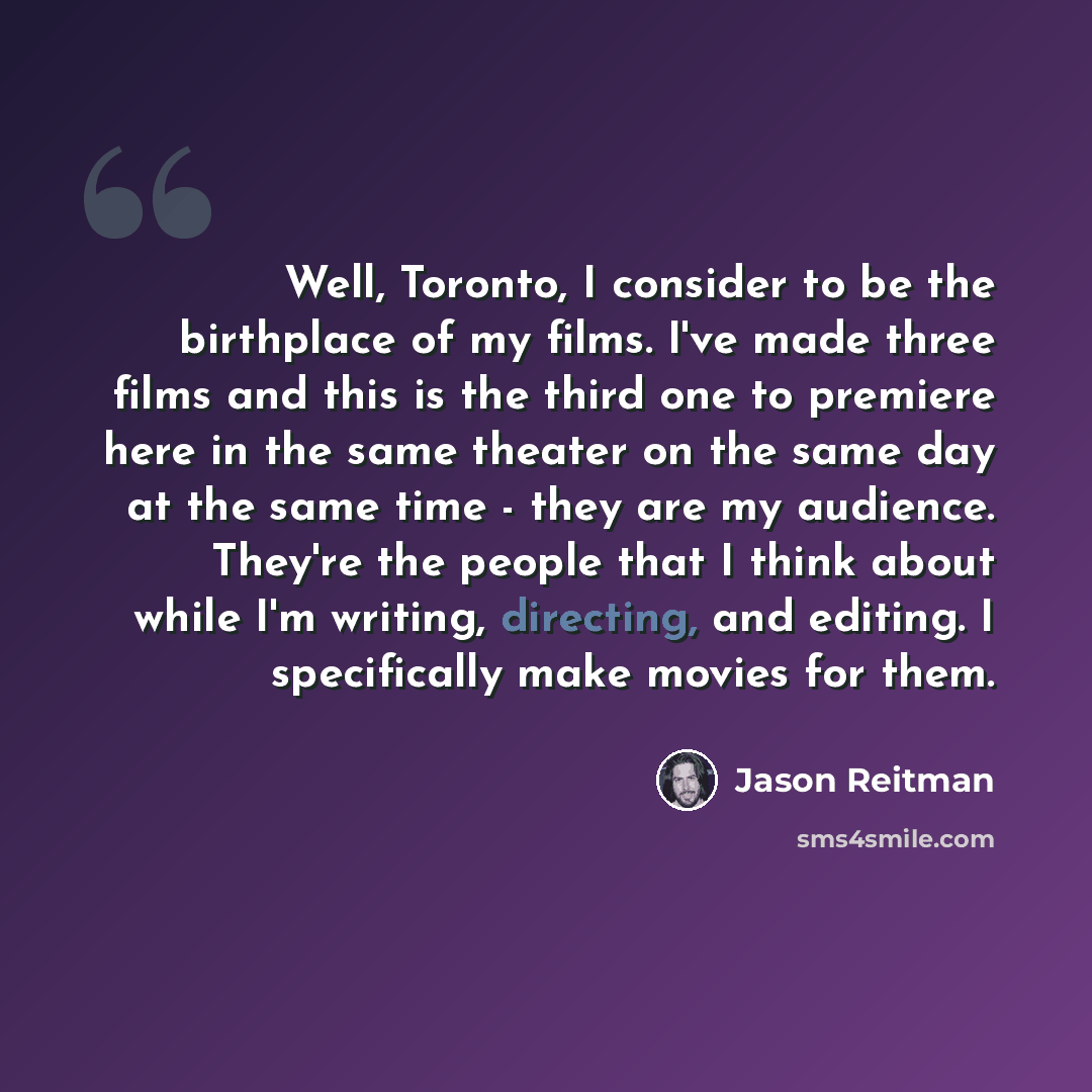 “Well, Toronto, I consider to be the birthplace of my films. I've made three films and this is the third one to premiere here in the same theater on the same day at the same time - they are my audience. They're the people that I think about while I'm writing, directing, and editing. I specifically…” quote by Jason Reitman