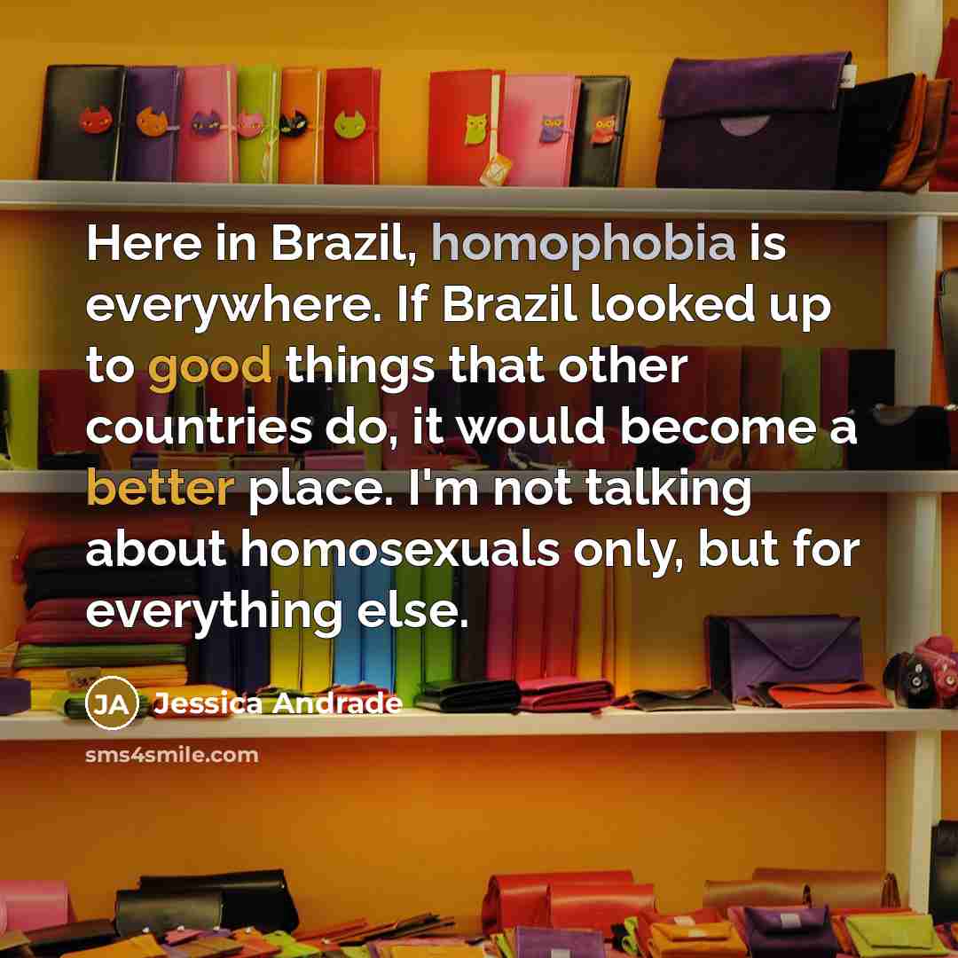 “Here in Brazil, homophobia is everywhere. If Brazil looked up to good things that other countries do, it would become a better place. I'm not talking about homosexuals only, but for everything else.” quote by Jessica Andrade