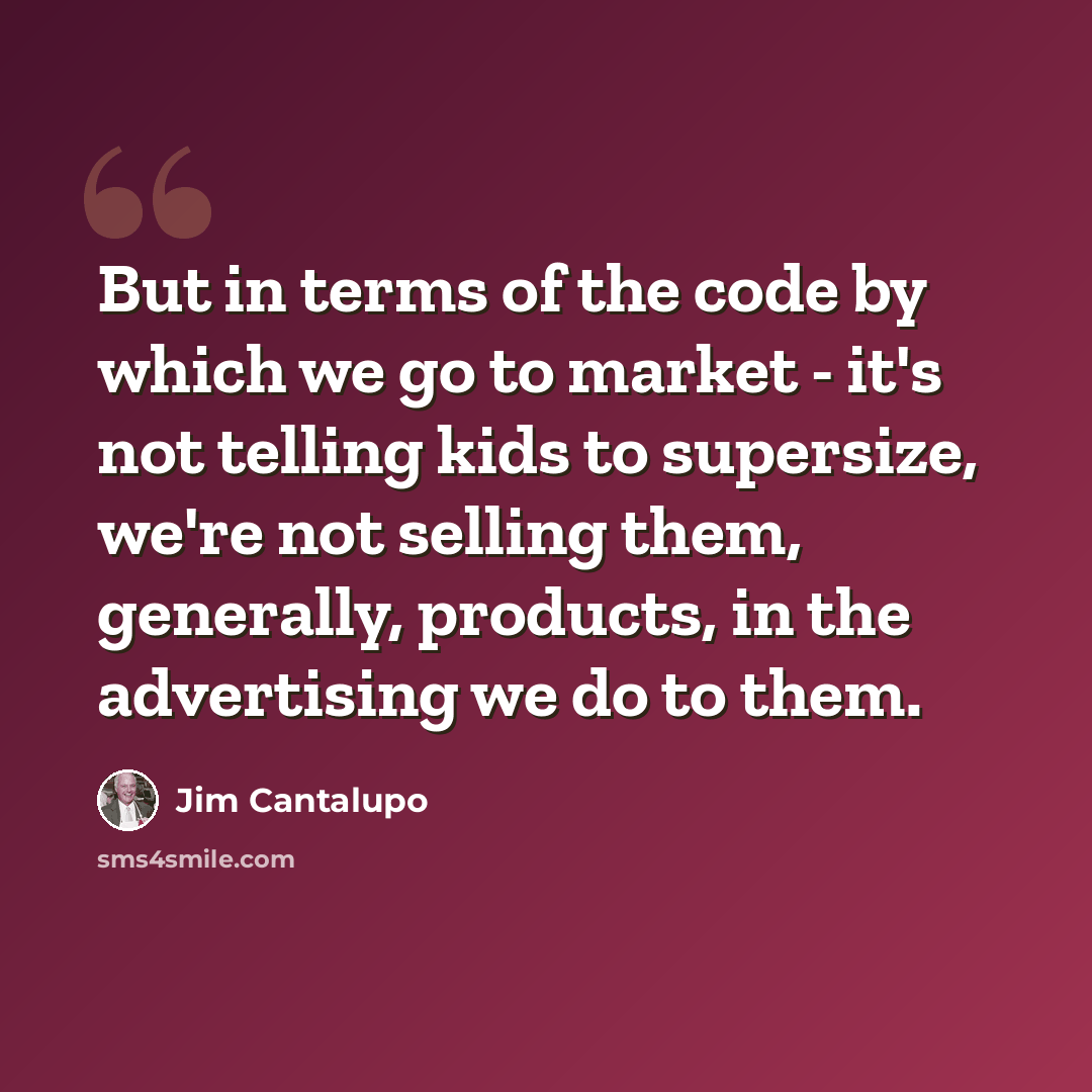 “But in terms of the code by which we go to market - it's not telling kids to supersize, we're not selling them, generally, products, in the advertising we do to them.” quote by Jim Cantalupo