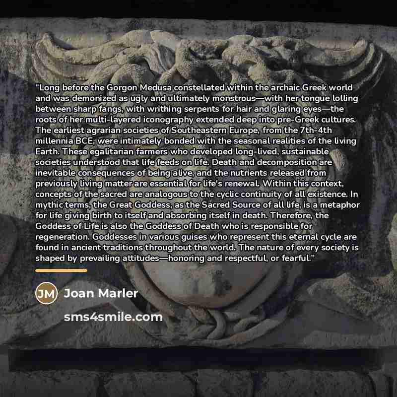 “Long before the Gorgon Medusa constellated within the archaic Greek world and was demonized as ugly and ultimately monstrous—with her tongue lolling between sharp fangs, with writhing serpents for hair and glaring eyes—the roots of her multi-layered iconography extended deep into pre-Greek…” quote by Joan Marler