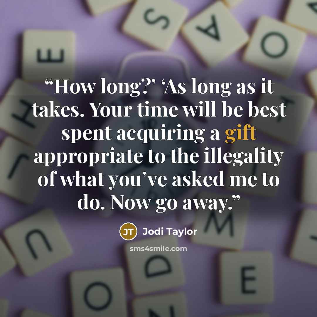 “How long?’ ‘As long as it takes. Your time will be best spent acquiring a gift appropriate to the illegality of what you’ve asked me to do. Now go away.” quote by Jodi Taylor