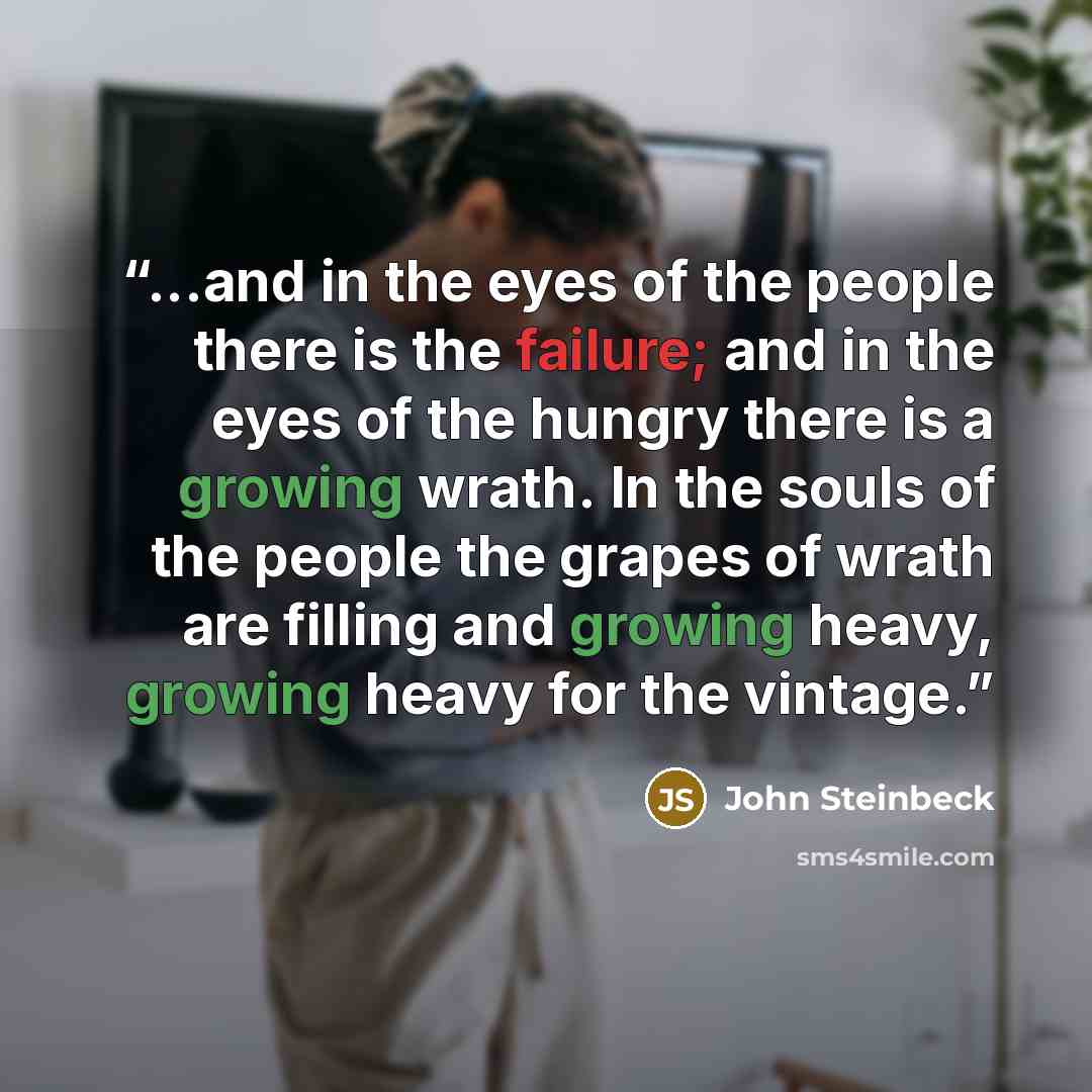 “...and in the eyes of the people there is the failure; and in the eyes of the hungry there is a growing wrath. In the souls of the people the grapes of wrath are filling and growing heavy, growing heavy for the vintage.” quote by John Steinbeck