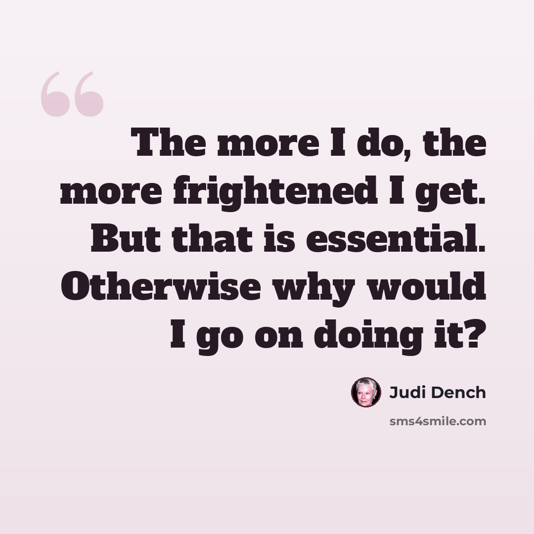 “The more I do, the more frightened I get. But that is essential. Otherwise why would I go on doing it?” quote by Judi Dench