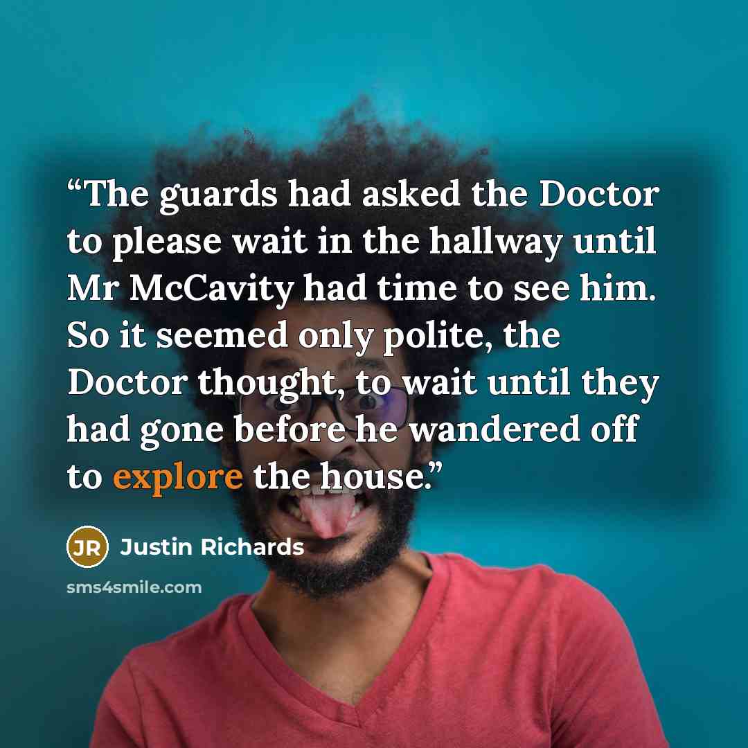 “The guards had asked the Doctor to please wait in the hallway until Mr McCavity had time to see him. So it seemed only polite, the Doctor thought, to wait until they had gone before he wandered off to explore the house.” quote by Justin Richards