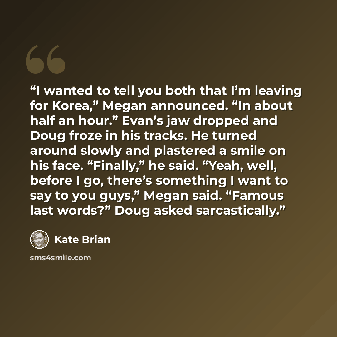 “I wanted to tell you both that I’m leaving for Korea,” Megan announced. “In about half an hour.” Evan’s jaw dropped and Doug froze in his tracks. He turned around slowly and plastered a smile on his face. “Finally,” he said. “Yeah, well, before I go, there’s something I want to say to you guys,”…” quote by Kate Brian