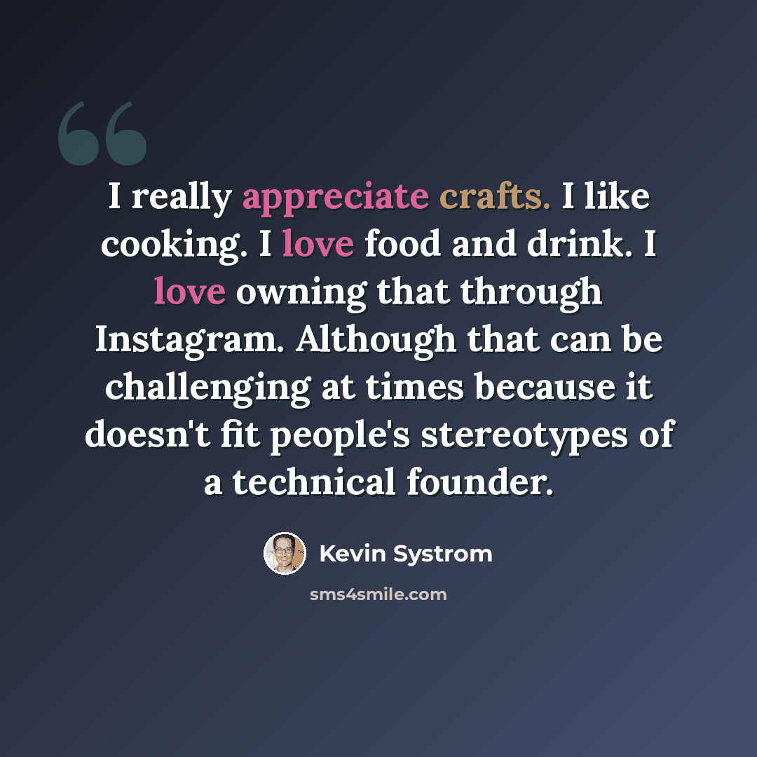 “I really appreciate crafts. I like cooking. I love food and drink. I love owning that through Instagram. Although that can be challenging at times because it doesn't fit people's stereotypes of a technical founder.” quote by Kevin Systrom