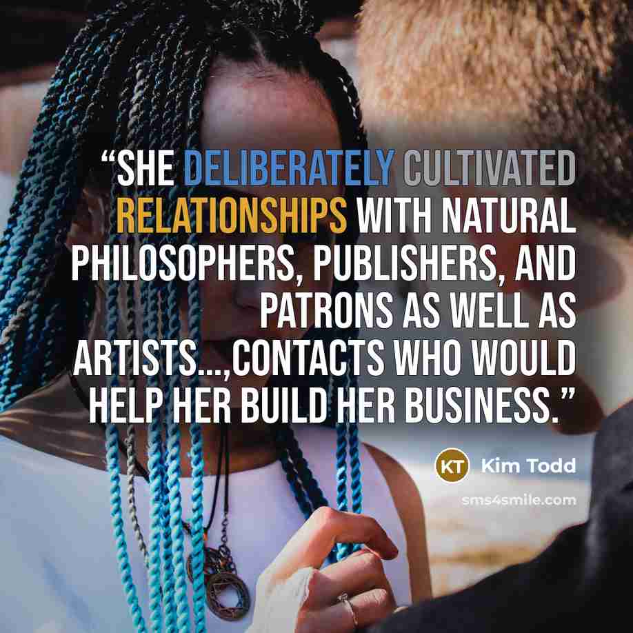 “She deliberately cultivated relationships with natural philosophers, publishers, and patrons as well as artists…,contacts who would help her build her business.” quote by Kim Todd
