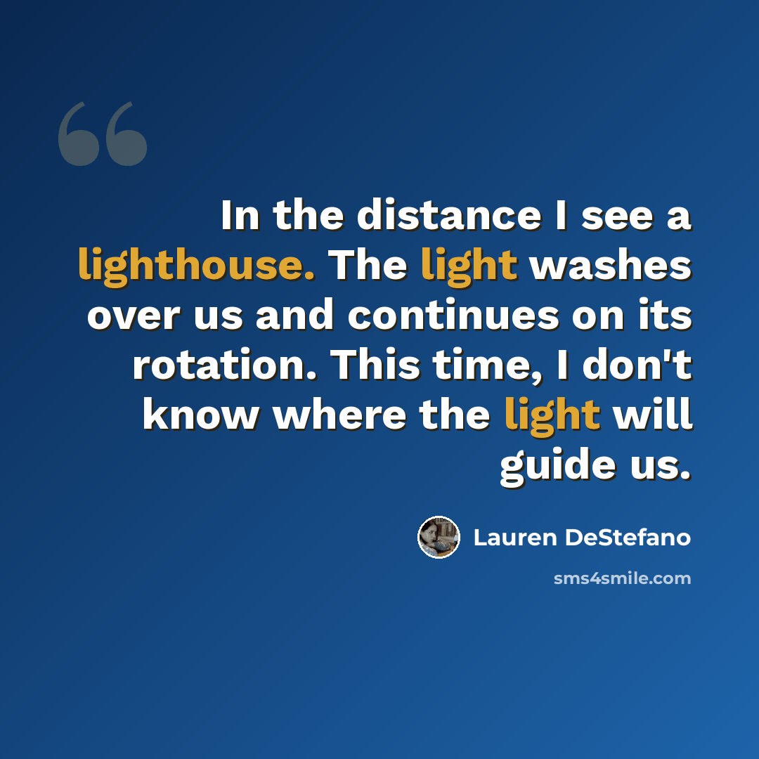 “In the distance I see a lighthouse. The light washes over us and continues on its rotation. This time, I don't know where the light will guide us.” quote by Lauren DeStefano