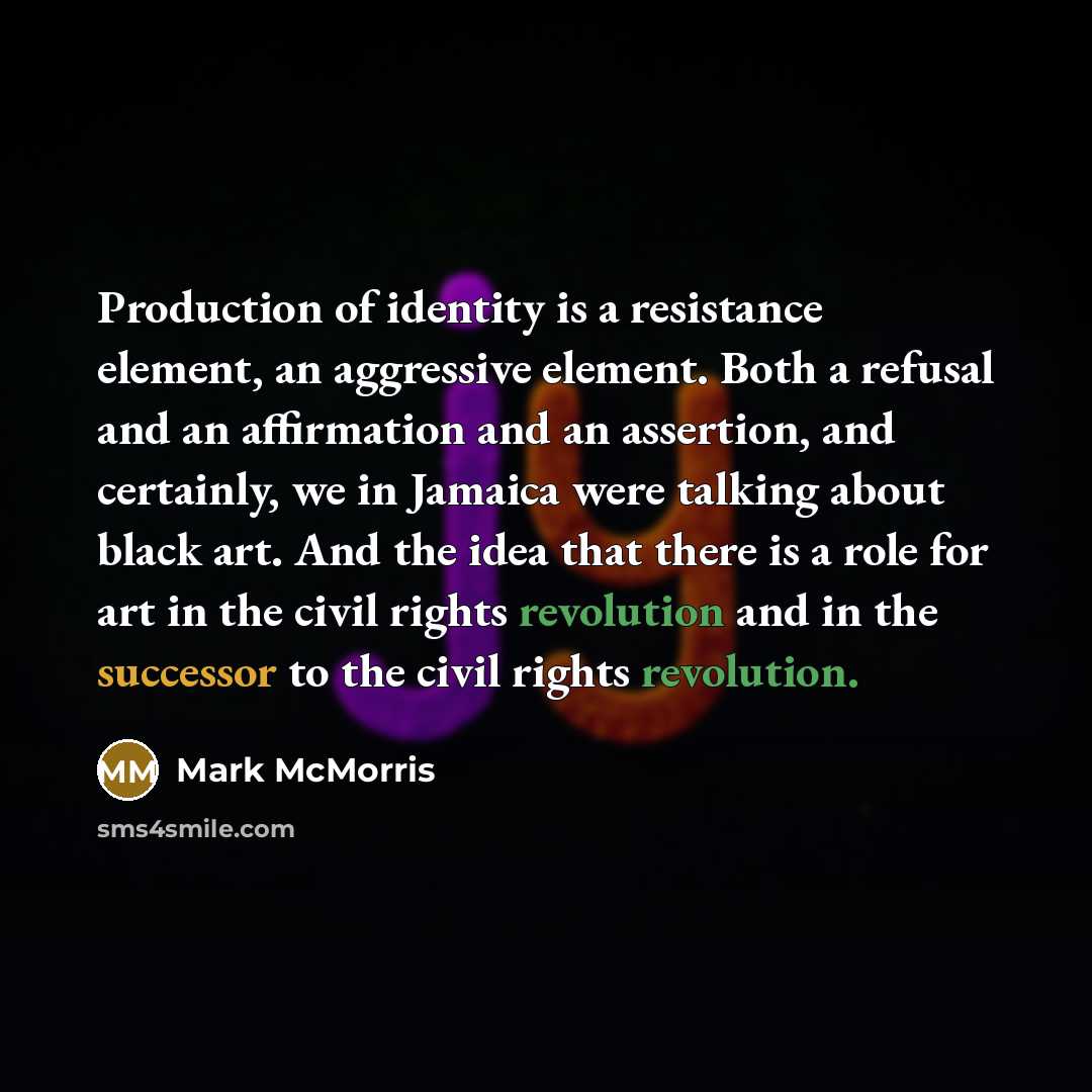 “Production of identity is a resistance element, an aggressive element. Both a refusal and an affirmation and an assertion, and certainly, we in Jamaica were talking about black art. And the idea that there is a role for art in the civil rights revolution and in the successor to the civil rights…” quote by Mark McMorris