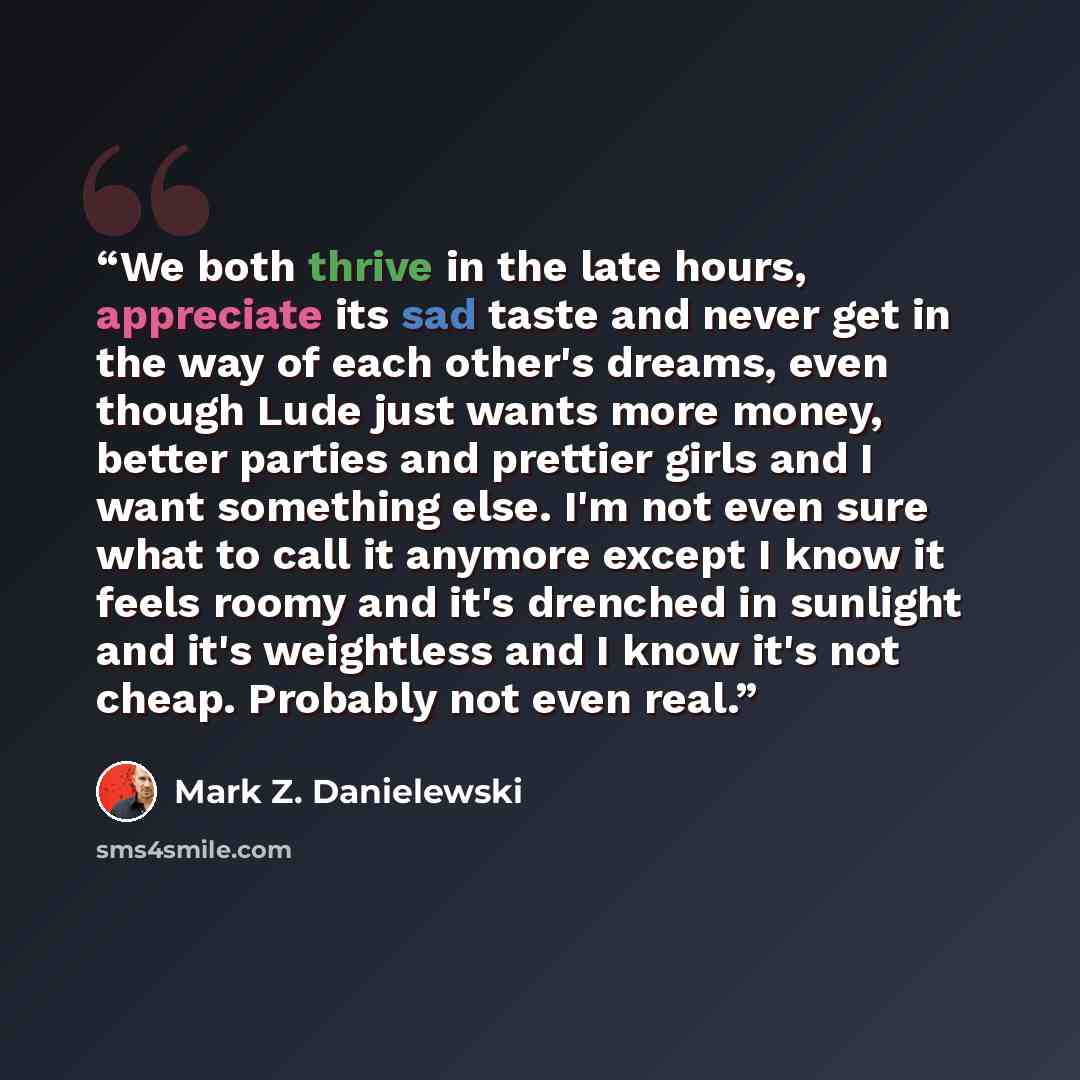 “We both thrive in the late hours, appreciate its sad taste and never get in the way of each other's dreams, even though Lude just wants more money, better parties and prettier girls and I want something else. I'm not even sure what to call it anymore except I know it feels roomy and it's drenched…” quote by Mark Z. Danielewski