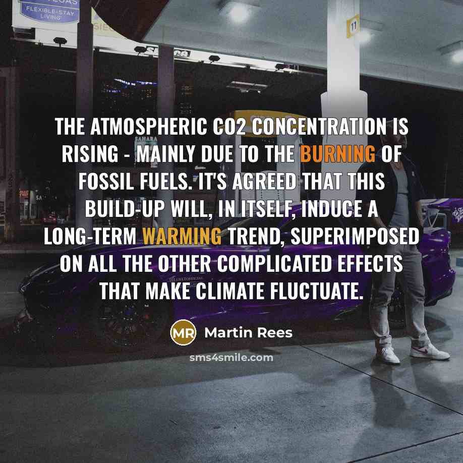 “The atmospheric CO2 concentration is rising - mainly due to the burning of fossil fuels. It's agreed that this build-up will, in itself, induce a long-term warming trend, superimposed on all the other complicated effects that make climate fluctuate.” quote by Martin Rees