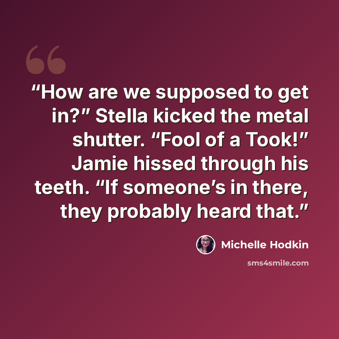 “How are we supposed to get in?” Stella kicked the metal shutter. “Fool of a Took!” Jamie hissed through his teeth. “If someone’s in there, they probably heard that.” quote by Michelle Hodkin