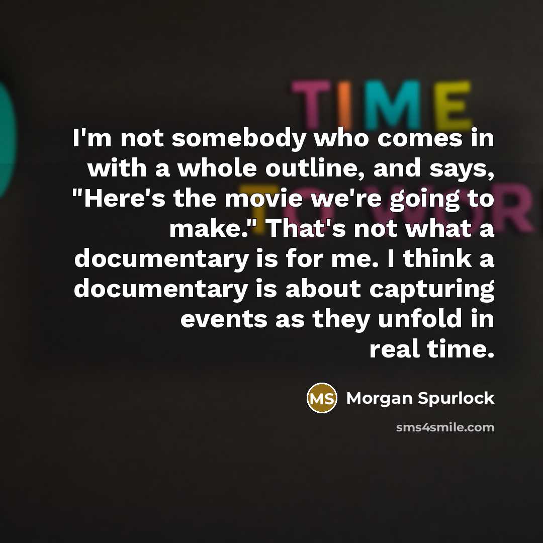 “I'm not somebody who comes in with a whole outline, and says, "Here's the movie we're going to make." That's not what a documentary is for me. I think a documentary is about capturing events as they unfold in real time.” quote by Morgan Spurlock