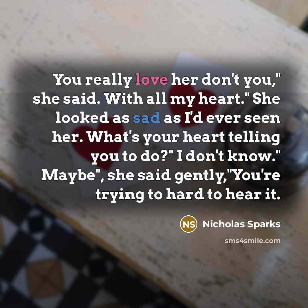 “You really love her don't you," she said. With all my heart." She looked as sad as I'd ever seen her. What's your heart telling you to do?" I don't know." Maybe", she said gently,"You're trying to hard to hear it.” quote by Nicholas Sparks