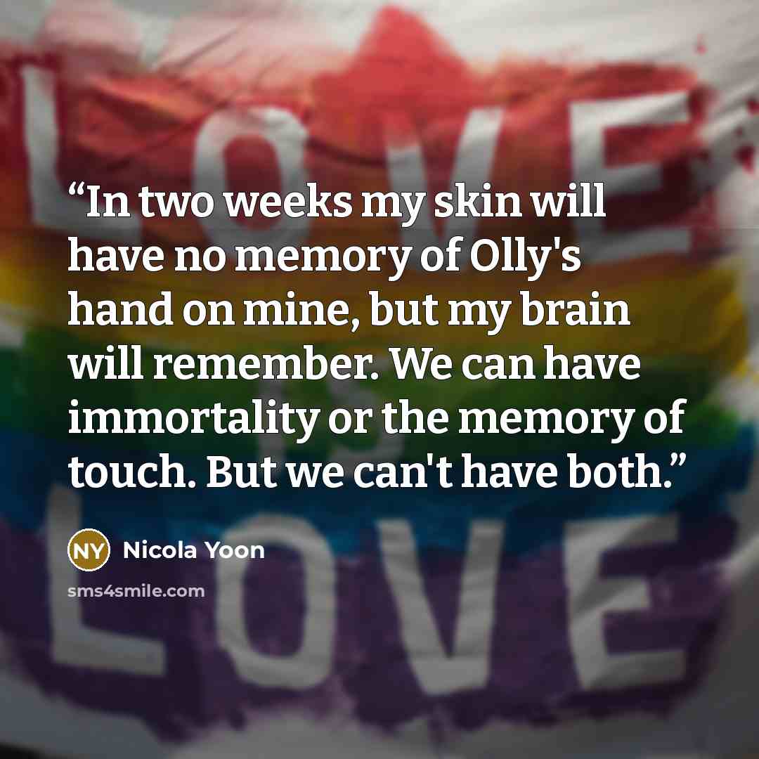 “In two weeks my skin will have no memory of Olly's hand on mine, but my brain will remember. We can have immortality or the memory of touch. But we can't have both.” quote by Nicola Yoon