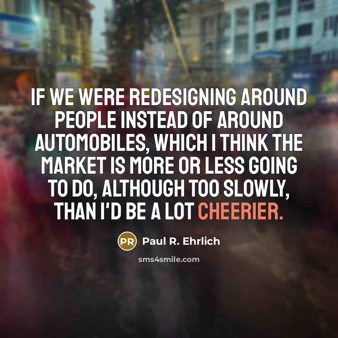 “If we were redesigning around people instead of around automobiles, which I think the market is more or less going to do, although too slowly, than I'd be a lot cheerier.” quote by Paul R. Ehrlich