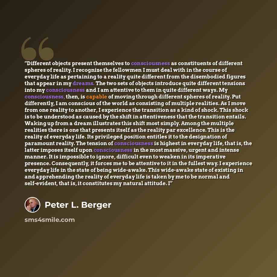 “Different objects present themselves to consciousness as constituents of different spheres of reality. I recognize the fellowmen I must deal with in the course of everyday life as pertaining to a reality quite different from the disembodied figures that appear in my dreams. The two sets of objects…” quote by Peter L. Berger