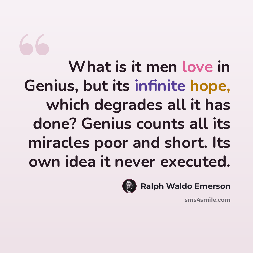 “What is it men love in Genius, but its infinite hope, which degrades all it has done? Genius counts all its miracles poor and short. Its own idea it never executed.” quote by Ralph Waldo Emerson