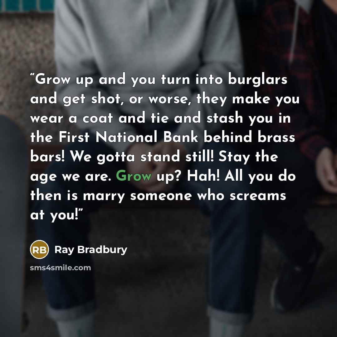 “Grow up and you turn into burglars and get shot, or worse, they make you wear a coat and tie and stash you in the First National Bank behind brass bars! We gotta stand still! Stay the age we are. Grow up? Hah! All you do then is marry someone who screams at you!” quote by Ray Bradbury