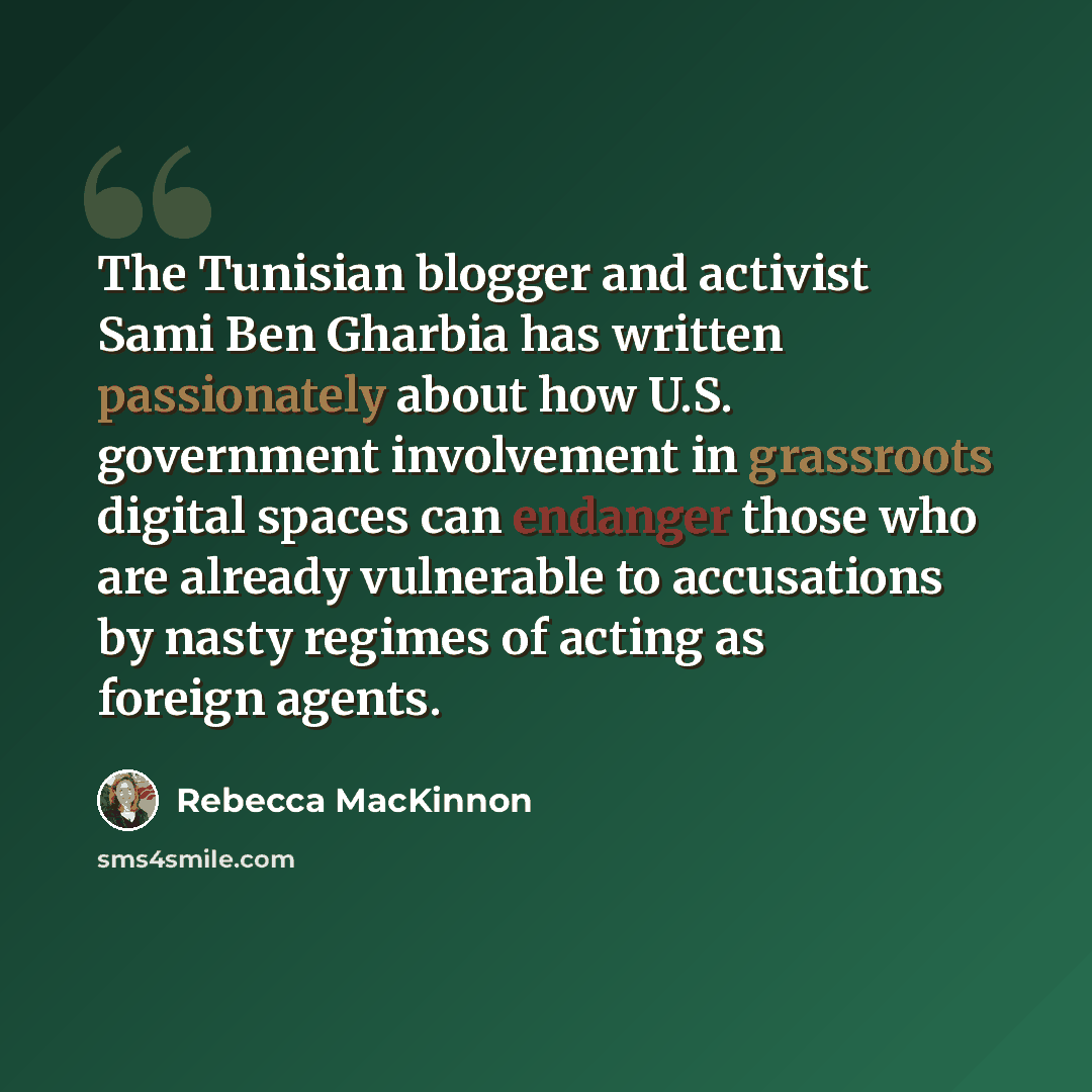 “The Tunisian blogger and activist Sami Ben Gharbia has written passionately about how U.S. government involvement in grassroots digital spaces can endanger those who are already vulnerable to accusations by nasty regimes of acting as foreign agents.” quote by Rebecca MacKinnon
