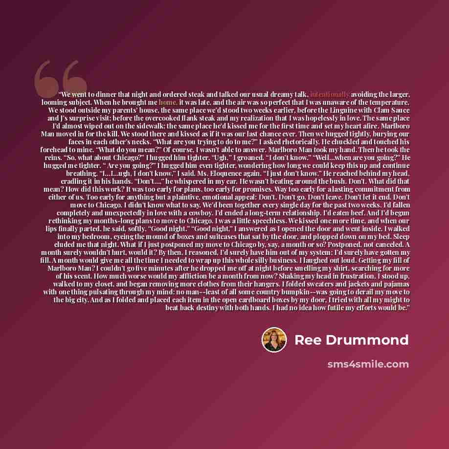 “We went to dinner that night and ordered steak and talked our usual dreamy talk, intentionally avoiding the larger, looming subject. When he brought me home, it was late, and the air was so perfect that I was unaware of the temperature. We stood outside my parents’ house, the same place we’d stood…” quote by Ree Drummond