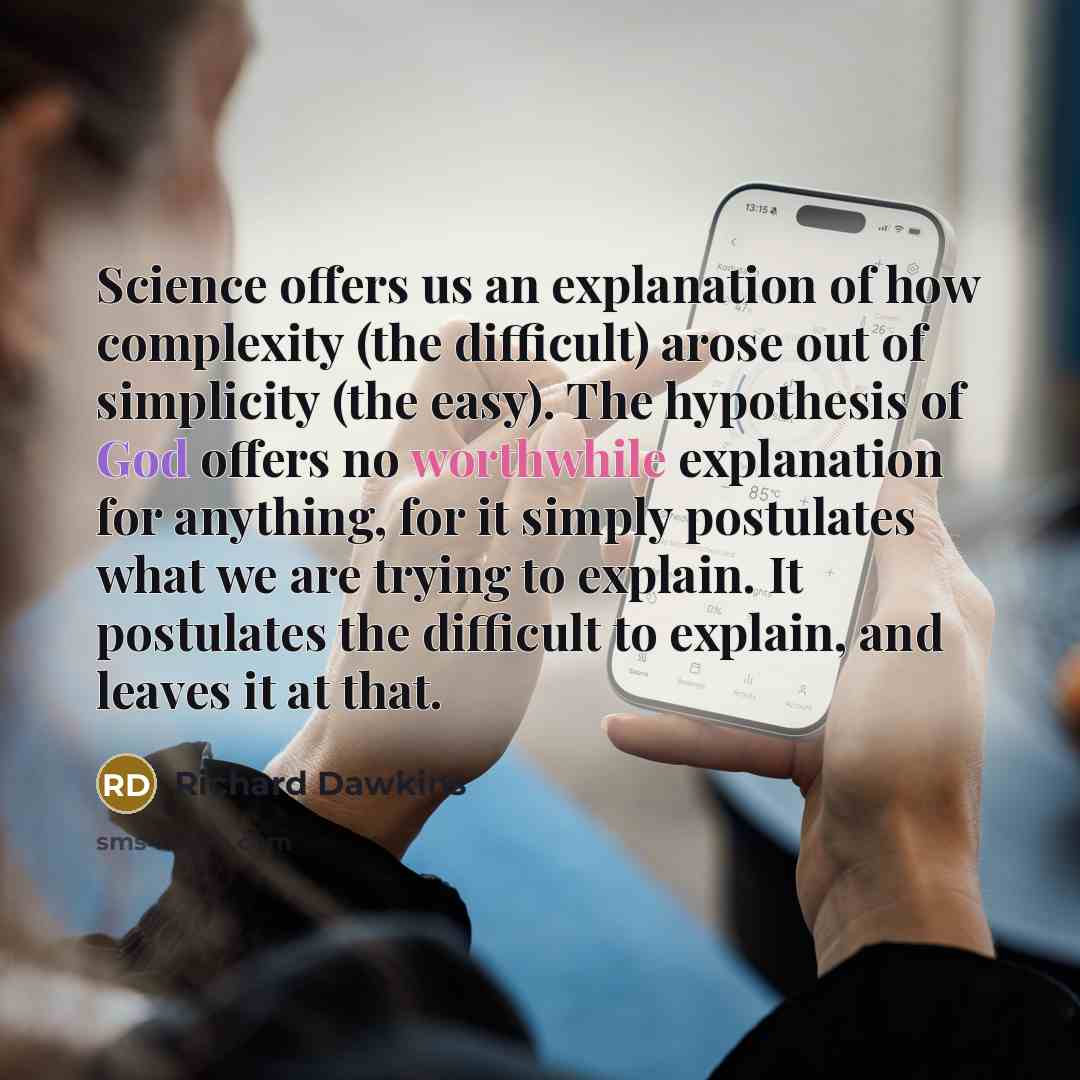 “Science offers us an explanation of how complexity (the difficult) arose out of simplicity (the easy). The hypothesis of God offers no worthwhile explanation for anything, for it simply postulates what we are trying to explain. It postulates the difficult to explain, and leaves it at that.” quote by Richard Dawkins