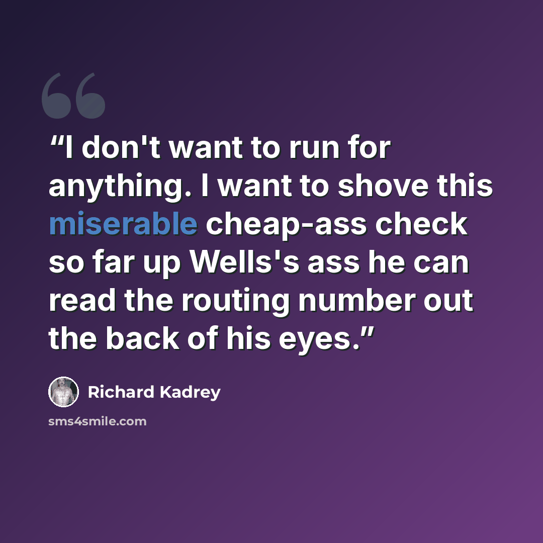 “I don't want to run for anything. I want to shove this miserable cheap-ass check so far up Wells's ass he can read the routing number out the back of his eyes.” quote by Richard Kadrey