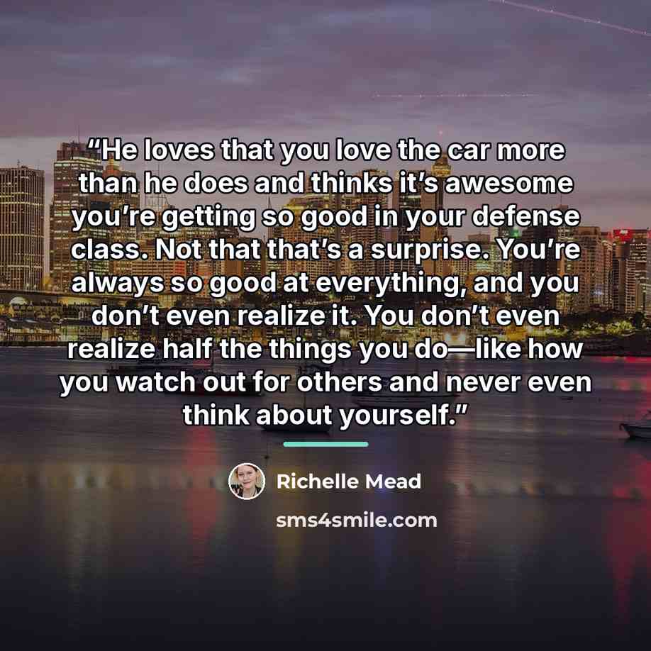 “He loves that you love the car more than he does and thinks it’s awesome you’re getting so good in your defense class. Not that that’s a surprise. You’re always so good at everything, and you don’t even realize it. You don’t even realize half the things you do—like how you watch out for others and…” quote by richelle mead