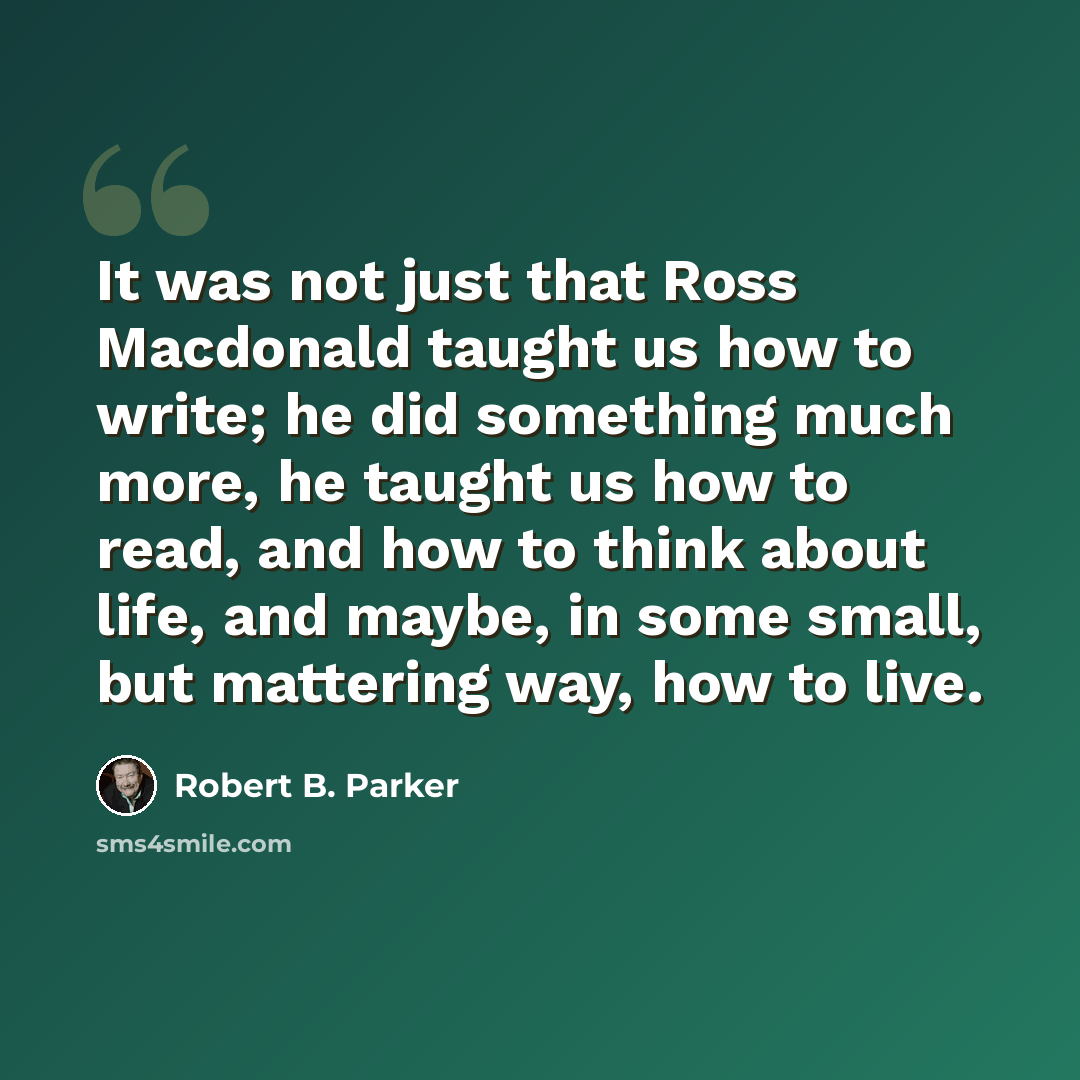 “It was not just that Ross Macdonald taught us how to write; he did something much more, he taught us how to read, and how to think about life, and maybe, in some small, but mattering way, how to live.” quote by Robert B. Parker