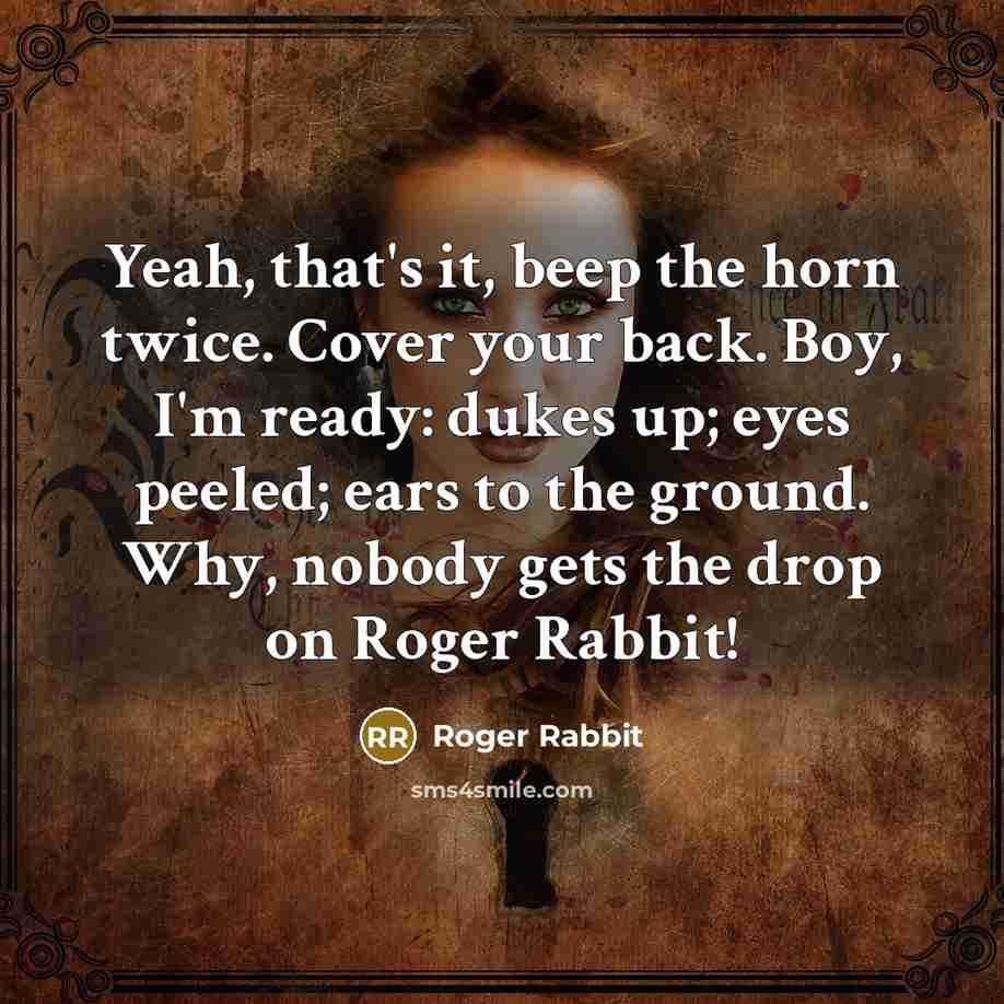 “Yeah, that's it, beep the horn twice. Cover your back. Boy, I'm ready: dukes up; eyes peeled; ears to the ground. Why, nobody gets the drop on Roger Rabbit!” quote by Roger Rabbit