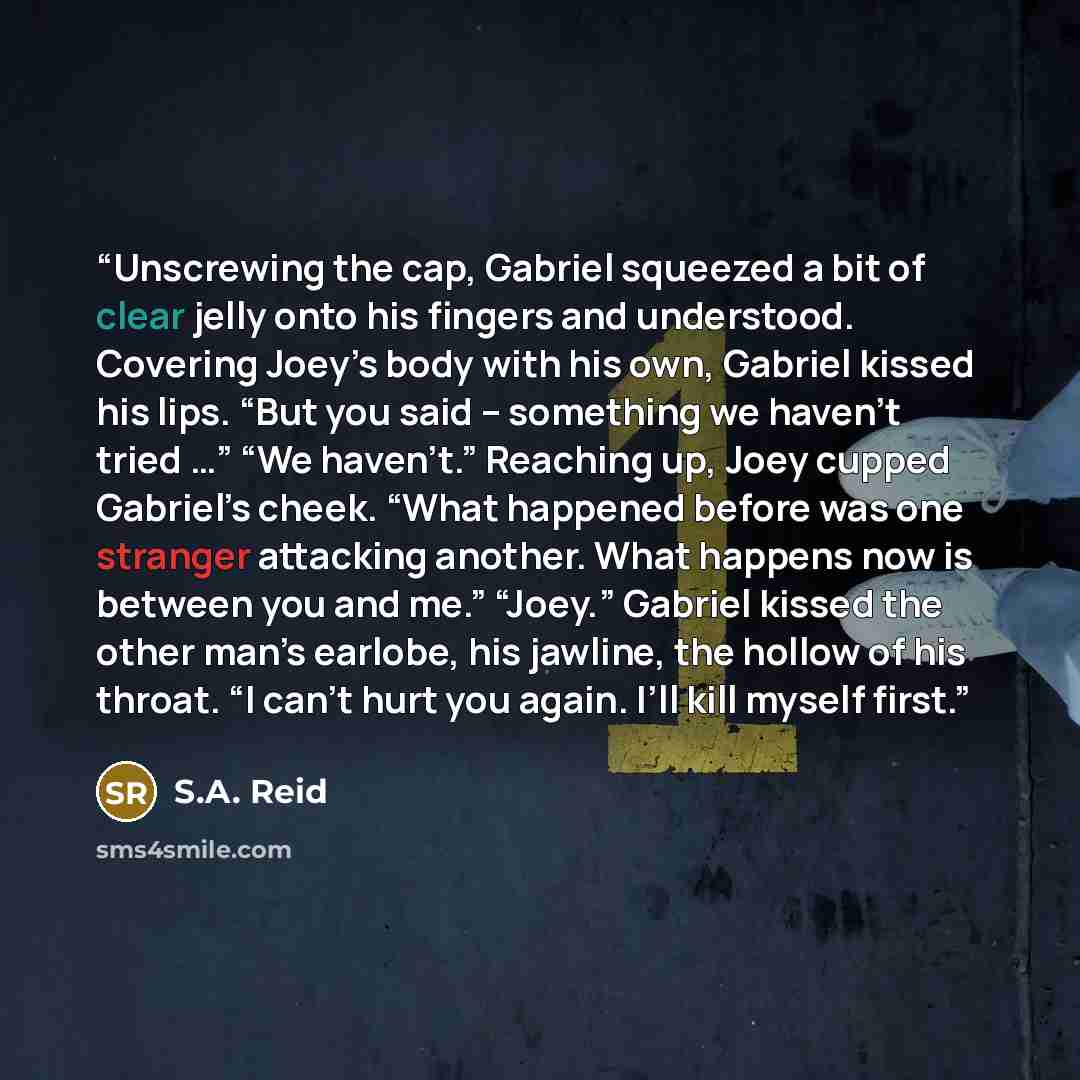 “Unscrewing the cap, Gabriel squeezed a bit of clear jelly onto his fingers and understood. Covering Joey’s body with his own, Gabriel kissed his lips. “But you said – something we haven’t tried …” “We haven’t.” Reaching up, Joey cupped Gabriel’s cheek. “What happened before was one stranger…” quote by S.A. Reid