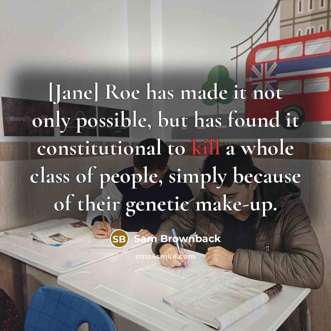 “[Jane] Roe has made it not only possible, but has found it constitutional to kill a whole class of people, simply because of their genetic make-up.” quote by Sam Brownback